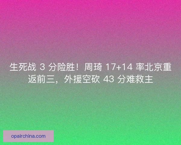 生死战 3 分险胜！周琦 17+14 率北京重返前三，外援空砍 43 分难救主