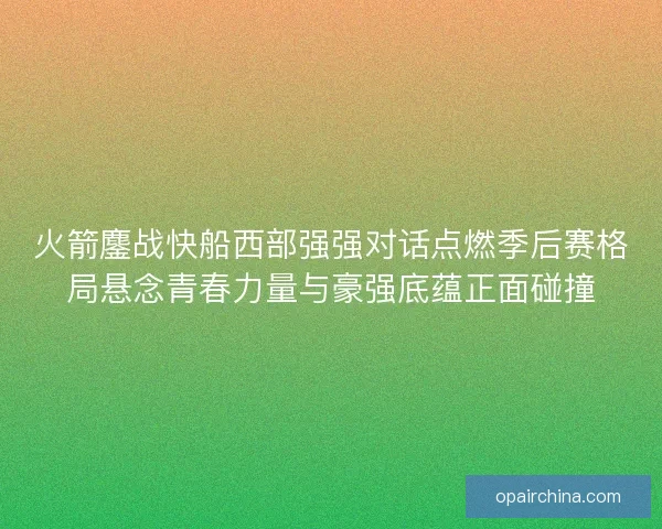 火箭鏖战快船西部强强对话点燃季后赛格局悬念青春力量与豪强底蕴正面碰撞