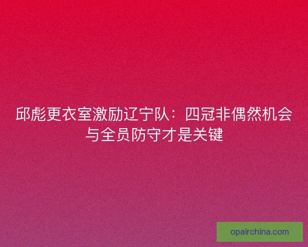 邱彪更衣室激励辽宁队：四冠非偶然机会与全员防守才是关键