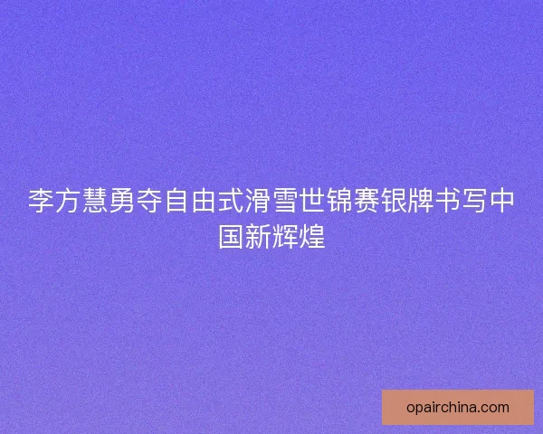李方慧勇夺自由式滑雪世锦赛银牌书写中国新辉煌