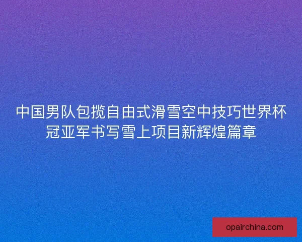 中国男队包揽自由式滑雪空中技巧世界杯冠亚军书写雪上项目新辉煌篇章